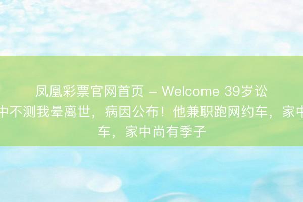 凤凰彩票官网首页 - Welcome 39岁讼师办案途中不测我晕离世，病因公布！他兼职跑网约车，家中尚有季子