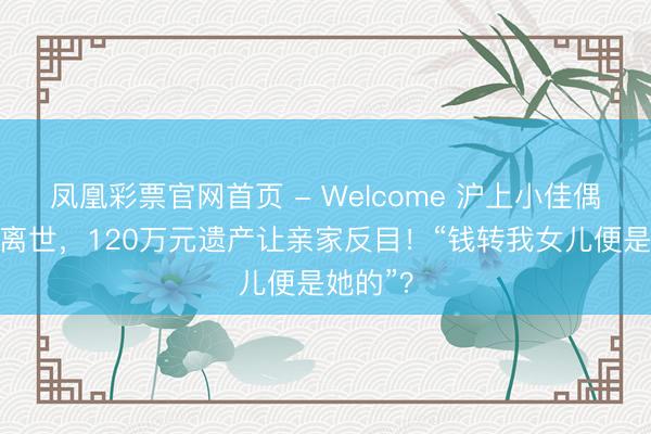 凤凰彩票官网首页 - Welcome 沪上小佳偶遇车祸离世，120万元遗产让亲家反目！“钱转我女儿便是她的”？