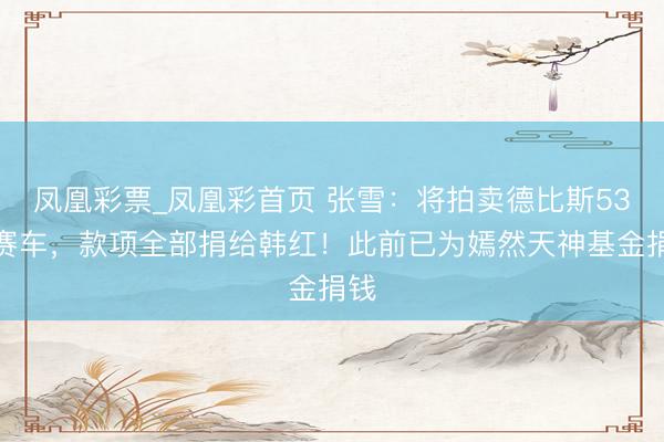 凤凰彩票_凤凰彩首页 张雪：将拍卖德比斯53号赛车，款项全部捐给韩红！此前已为嫣然天神基金捐钱