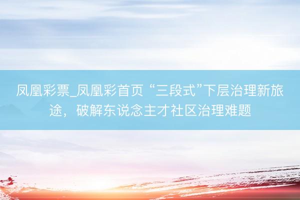 凤凰彩票_凤凰彩首页 “三段式”下层治理新旅途，破解东说念主才社区治理难题