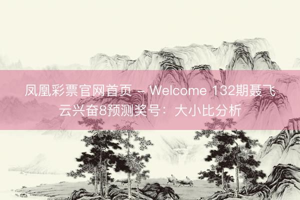 凤凰彩票官网首页 - Welcome 132期聂飞云兴奋8预测奖号：大小比分析
