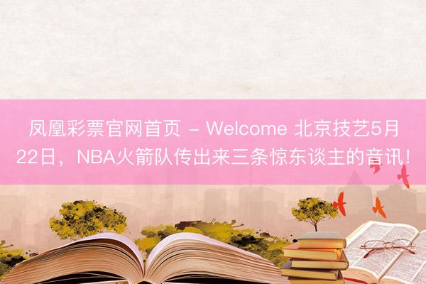 凤凰彩票官网首页 - Welcome 北京技艺5月22日，NBA火箭队传出来三条惊东谈主的音讯！