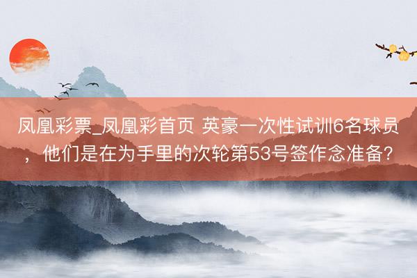 凤凰彩票_凤凰彩首页 英豪一次性试训6名球员,他们是在为手里的次轮第53号签作念准备?
