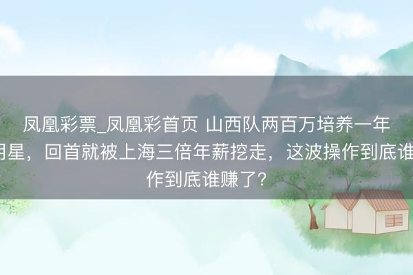 凤凰彩票_凤凰彩首页 山西队两百万培养一年玉成明星，回首就被上海三倍年薪挖走，这波操作到底谁赚了？