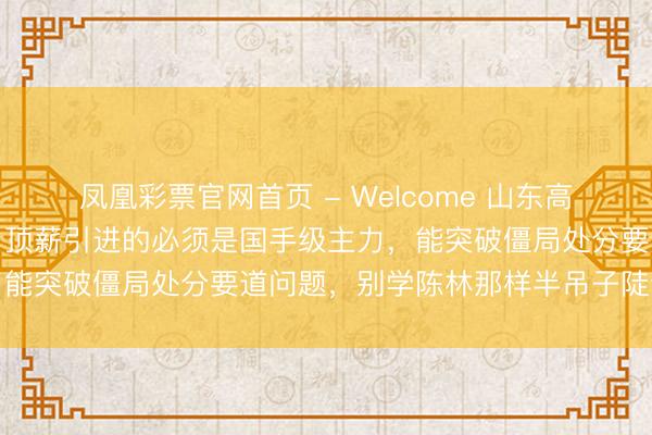 凤凰彩票官网首页 - Welcome 山东高速下赛季引援别再搞错，顶薪引进的必须是国手级主力，能突破僵局处分要道问题，别学陈林那样半吊子陡然契机