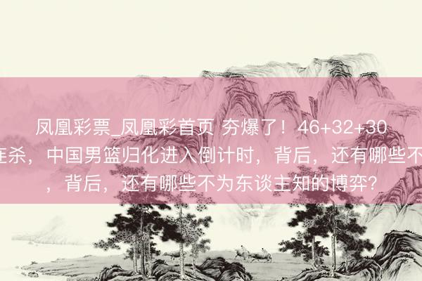 凤凰彩票_凤凰彩首页 夯爆了！46+32+30！CBA超等外助三连杀，中国男篮归化进入倒计时，背后，还有哪些不为东谈主知的博弈？