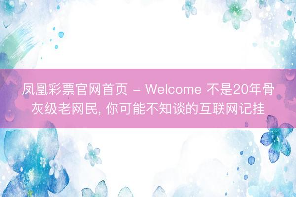凤凰彩票官网首页 - Welcome 不是20年骨灰级老网民， 你可能不知谈的互联网记挂