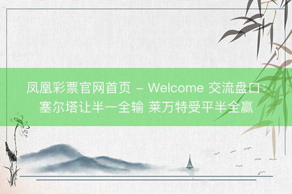 凤凰彩票官网首页 - Welcome 交流盘口：塞尔塔让半一全输 莱万特受平半全赢