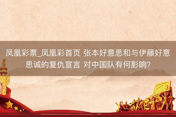 凤凰彩票_凤凰彩首页 张本好意思和与伊藤好意思诚的复仇宣言 对中国队有何影响？