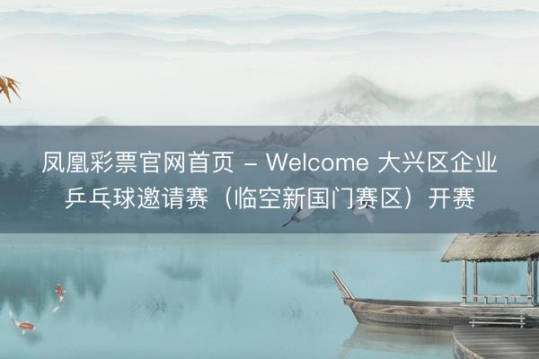 凤凰彩票官网首页 - Welcome 大兴区企业乒乓球邀请赛（临空新国门赛区）开赛