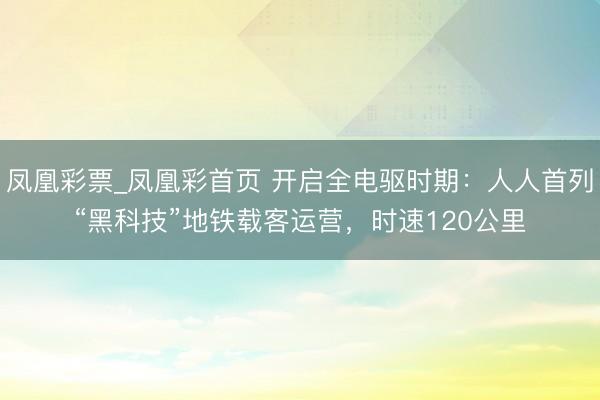 凤凰彩票_凤凰彩首页 开启全电驱时期：人人首列“黑科技”地铁载客运营，时速120公里