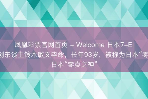 凤凰彩票官网首页 - Welcome 日本7-Eleven首创东谈主铃木敏文毕命，长年93岁，被称为日本“零卖之神”