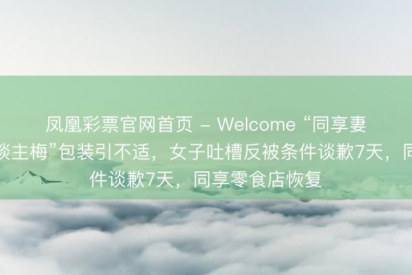 凤凰彩票官网首页 - Welcome “同享妻子梅同享情东谈主梅”包装引不适，女子吐槽反被条件谈歉7天，同享零食店恢复