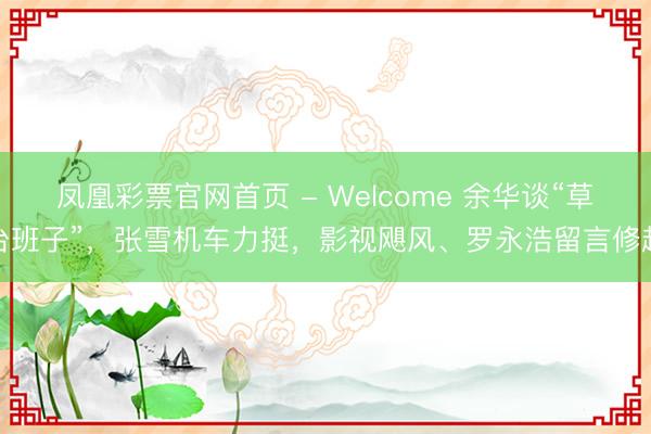 凤凰彩票官网首页 - Welcome 余华谈“草台班子”，张雪机车力挺，影视飓风、罗永浩留言修起