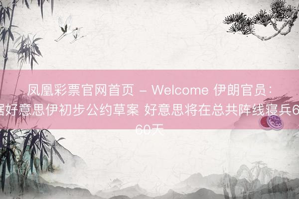 凤凰彩票官网首页 - Welcome 伊朗官员：凭据好意思伊初步公约草案 好意思将在总共阵线寝兵60天