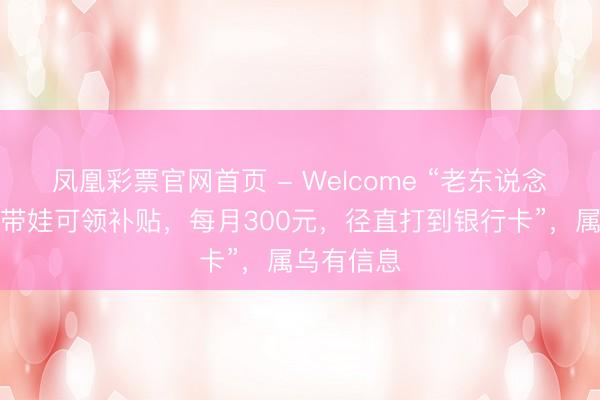 凤凰彩票官网首页 - Welcome “老东说念主帮子女带娃可领补贴，每月300元，径直打到银行卡”，属乌有信息