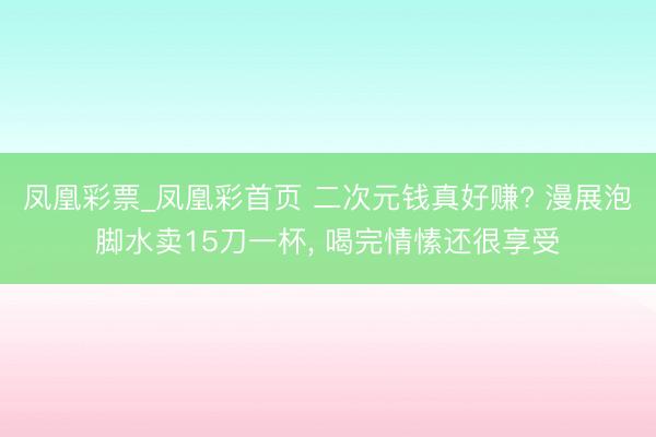 凤凰彩票_凤凰彩首页 二次元钱真好赚? 漫展泡脚水卖15刀一杯， 喝完情愫还很享受