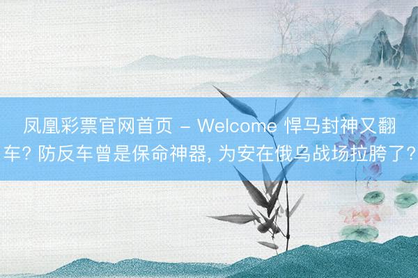 凤凰彩票官网首页 - Welcome 悍马封神又翻车? 防反车曾是保命神器， 为安在俄乌战场拉胯了?
