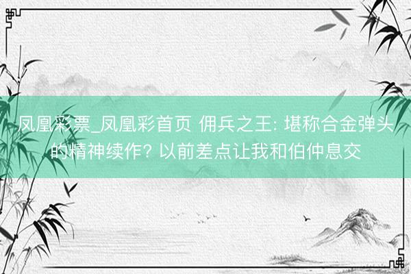 凤凰彩票_凤凰彩首页 佣兵之王: 堪称合金弹头的精神续作? 以前差点让我和伯仲息交