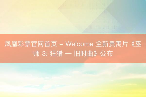 凤凰彩票官网首页 - Welcome 全新贵寓片《巫师 3: 狂猎 — 旧时曲》公布