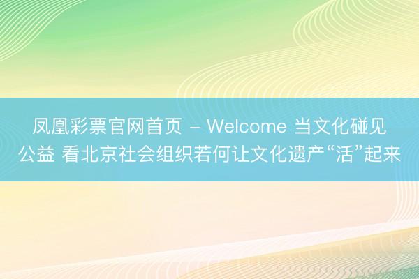 凤凰彩票官网首页 - Welcome 当文化碰见公益 看北京社会组织若何让文化遗产“活”起来