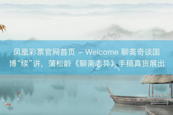 凤凰彩票官网首页 - Welcome 聊斋奇谈国博“续”讲，蒲松龄《聊斋志异》手稿真货展出