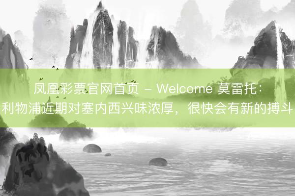 凤凰彩票官网首页 - Welcome 莫雷托：利物浦近期对塞内西兴味浓厚，很快会有新的搏斗