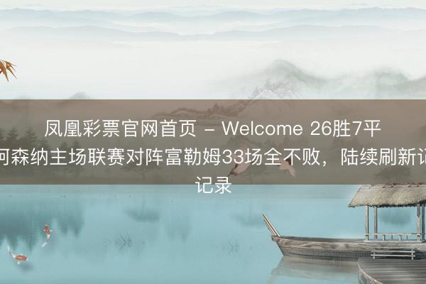 凤凰彩票官网首页 - Welcome 26胜7平！阿森纳主场联赛对阵富勒姆33场全不败，陆续刷新记录