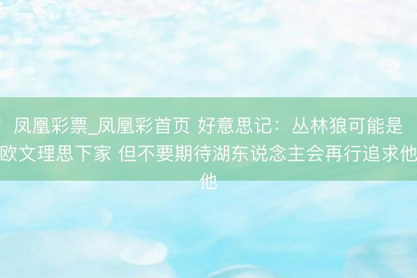 凤凰彩票_凤凰彩首页 好意思记：丛林狼可能是欧文理思下家 但不要期待湖东说念主会再行追求他