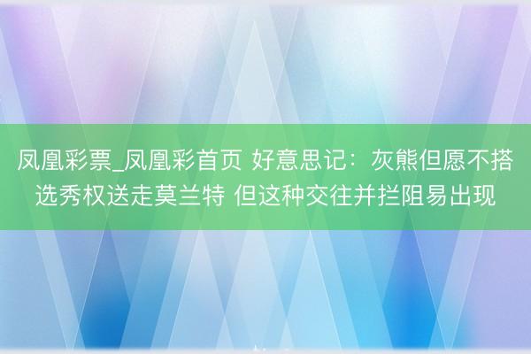 凤凰彩票_凤凰彩首页 好意思记：灰熊但愿不搭选秀权送走莫兰特 但这种交往并拦阻易出现