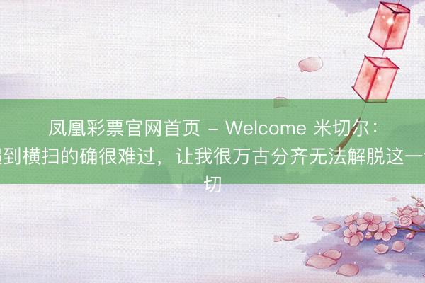 凤凰彩票官网首页 - Welcome 米切尔：遇到横扫的确很难过，让我很万古分齐无法解脱这一切