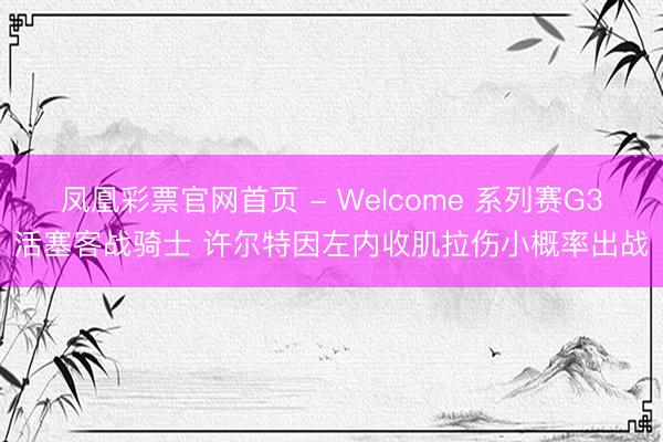 凤凰彩票官网首页 - Welcome 系列赛G3活塞客战骑士 许尔特因左内收肌拉伤小概率出战