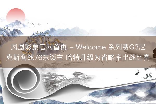 凤凰彩票官网首页 - Welcome 系列赛G3尼克斯客战76东谈主 哈特升级为省略率出战比赛