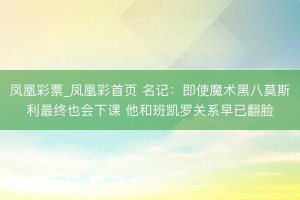 凤凰彩票_凤凰彩首页 名记：即使魔术黑八莫斯利最终也会下课 他和班凯罗关系早已翻脸