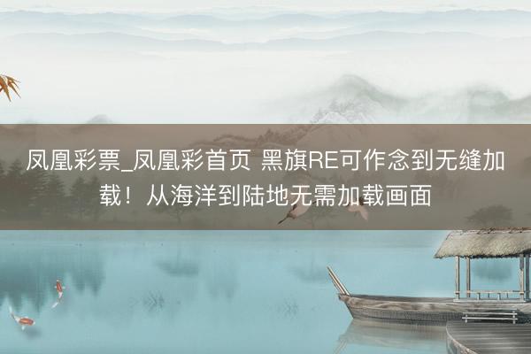 凤凰彩票_凤凰彩首页 黑旗RE可作念到无缝加载！从海洋到陆地无需加载画面