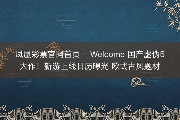 凤凰彩票官网首页 - Welcome 国产虚伪5大作!新游上线日历曝光 欧式古风题材