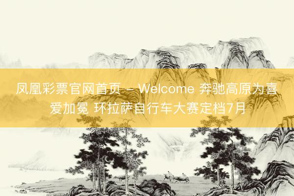 凤凰彩票官网首页 - Welcome 奔驰高原为喜爱加冕 环拉萨自行车大赛定档7月