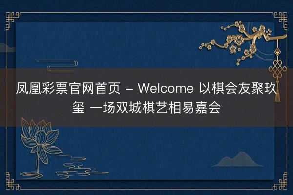 凤凰彩票官网首页 - Welcome 以棋会友聚玖玺 一场双城棋艺相易嘉会