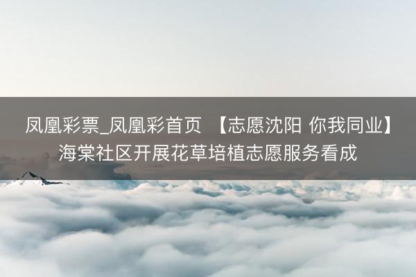 凤凰彩票_凤凰彩首页 【志愿沈阳 你我同业】海棠社区开展花草培植志愿服务看成