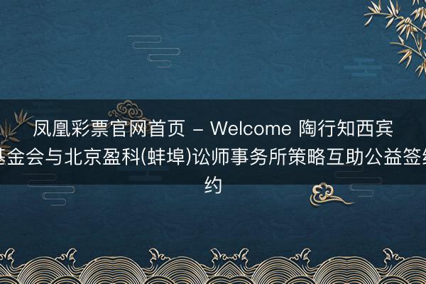 凤凰彩票官网首页 - Welcome 陶行知西宾基金会与北京盈科(蚌埠)讼师事务所策略互助公益签约