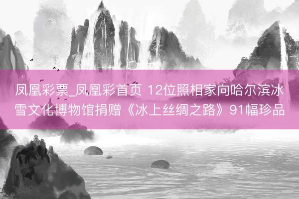 凤凰彩票_凤凰彩首页 12位照相家向哈尔滨冰雪文化博物馆捐赠《冰上丝绸之路》91幅珍品