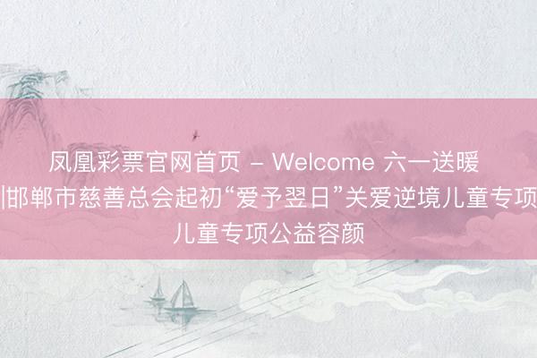 凤凰彩票官网首页 - Welcome 六一送暖 以帮衬童|邯郸市慈善总会起初“爱予翌日”关爱逆境儿童专项公益容颜