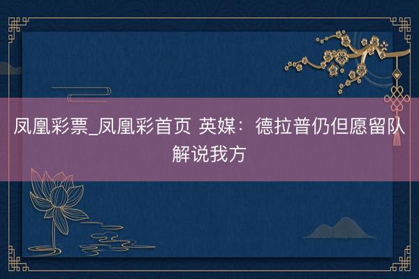 凤凰彩票_凤凰彩首页 英媒:德拉普仍但愿留队解说我方