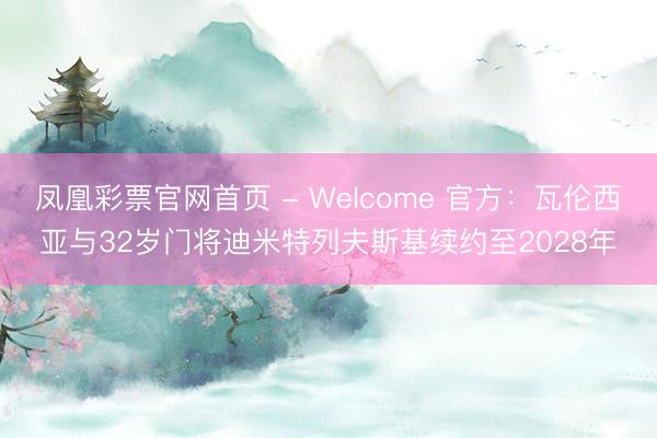 凤凰彩票官网首页 - Welcome 官方：瓦伦西亚与32岁门将迪米特列夫斯基续约至2028年