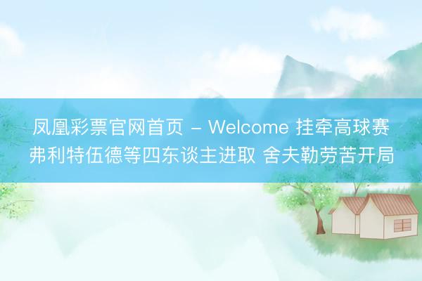 凤凰彩票官网首页 - Welcome 挂牵高球赛弗利特伍德等四东谈主进取 舍夫勒劳苦开局