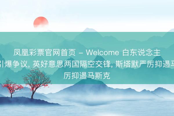 凤凰彩票官网首页 - Welcome 白东说念主之死引爆争议, 英好意思两国隔空交锋, 斯塔默严厉抑遏马斯克