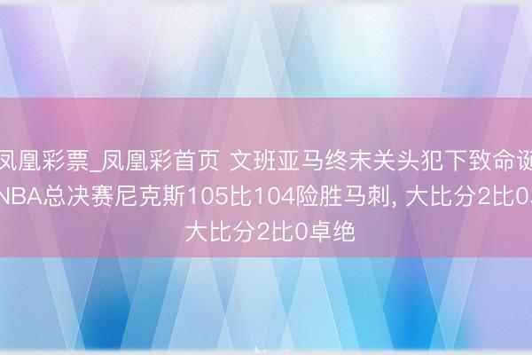 凤凰彩票_凤凰彩首页 文班亚马终末关头犯下致命诞妄， NBA总决赛尼克斯105比104险胜马刺， 大比分2比0卓绝