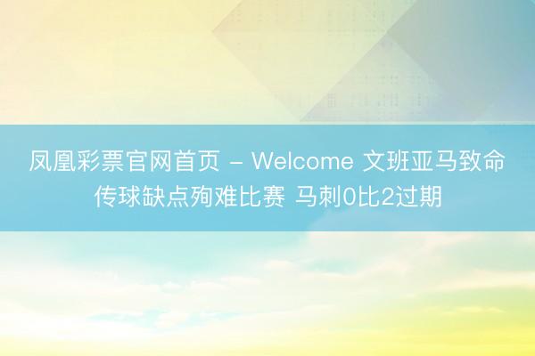 凤凰彩票官网首页 - Welcome 文班亚马致命传球缺点殉难比赛 马刺0比2过期