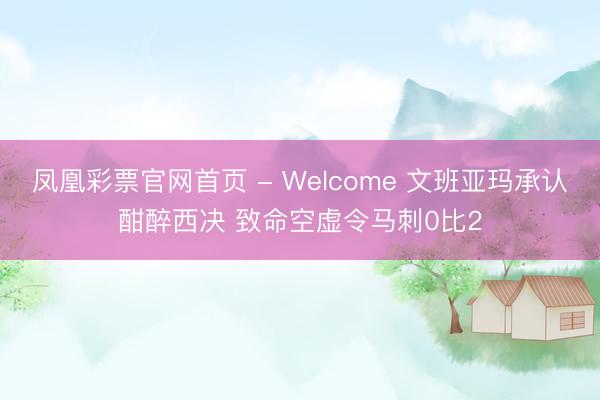 凤凰彩票官网首页 - Welcome 文班亚玛承认酣醉西决 致命空虚令马刺0比2