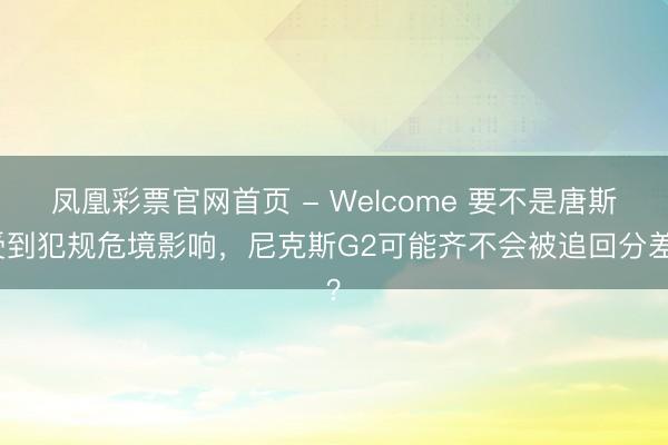 凤凰彩票官网首页 - Welcome 要不是唐斯受到犯规危境影响，尼克斯G2可能齐不会被追回分差？